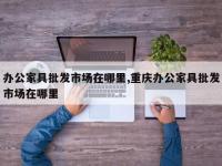 办公家具批发市场在哪里,重庆办公家具批发市场在哪里