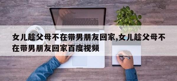 女儿趁父母不在带男朋友回家,女儿趁父母不在带男朋友回家百度视频